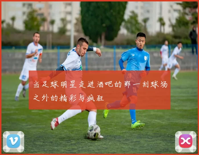 当足球明星走进酒吧的那一刻球场之外的精彩与疯狂