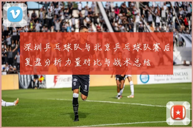 深圳乒乓球队与北京乒乓球队赛后复盘分析力量对比与战术总结