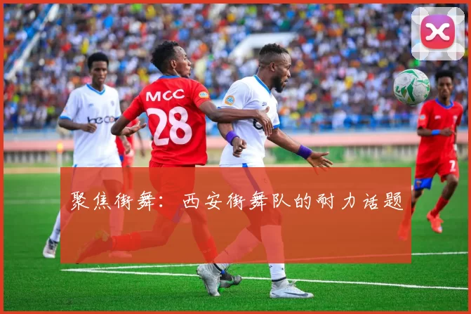 聚焦街舞：西安街舞队的耐力话题