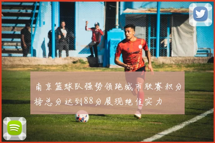 南京篮球队强势领跑城市联赛积分榜总分达到88分展现绝佳实力