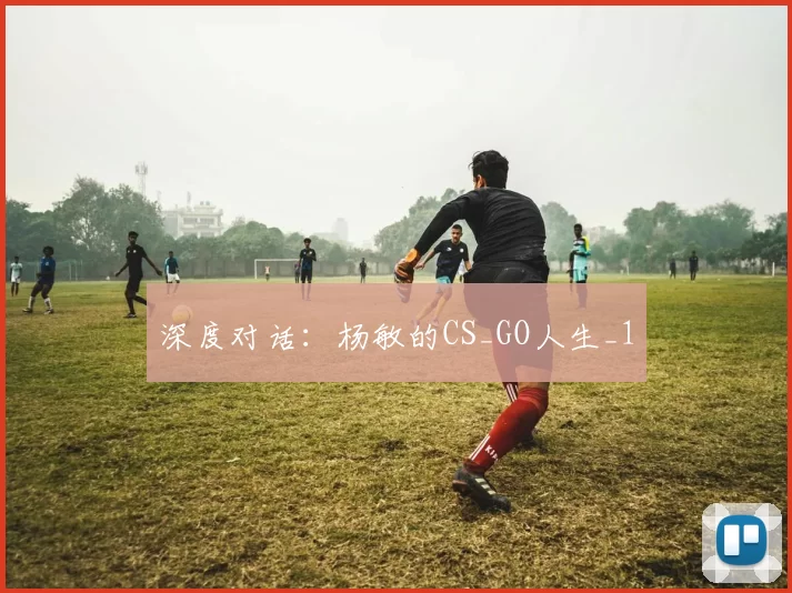 深度对话：杨敏的CS_GO人生_1