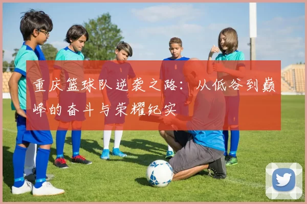重庆篮球队逆袭之路：从低谷到巅峰的奋斗与荣耀纪实