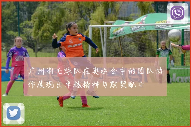 广州羽毛球队在奥运会中的团队协作展现出卓越精神与默契配合