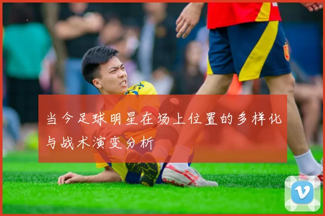 当今足球明星在场上位置的多样化与战术演变分析