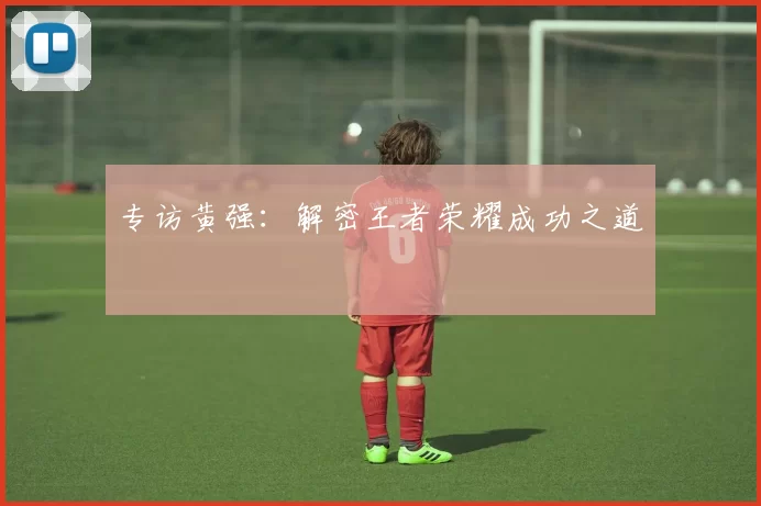 专访黄强：解密王者荣耀成功之道